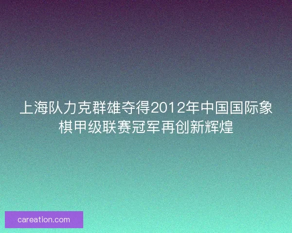 上海队力克群雄夺得2012年中国国际象棋甲级联赛冠军再创新辉煌